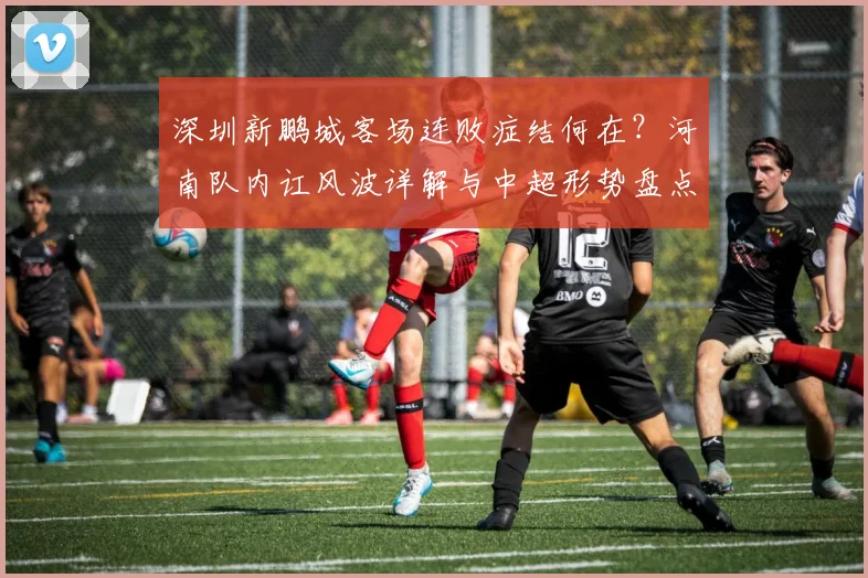 深圳新鹏城客场连败症结何在？河南队内讧风波详解与中超形势盘点