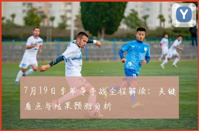 7月19日季军争夺战全程解读:关键看点与结果预测分析