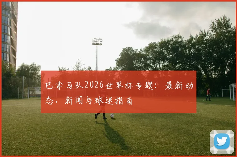 巴拿马队2026世界杯专题：最新动态、新闻与球迷指南
