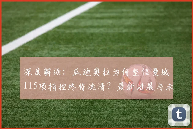 深度解读:瓜迪奥拉为何坚信曼城115项指控终将洗清?最新进展与未来影响分析